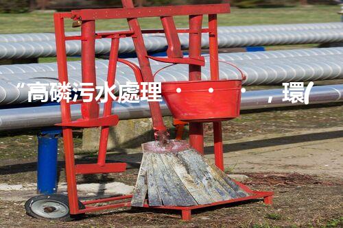 “高磷污水處理，環(huán)保先鋒，守護(hù)碧水藍(lán)天！”